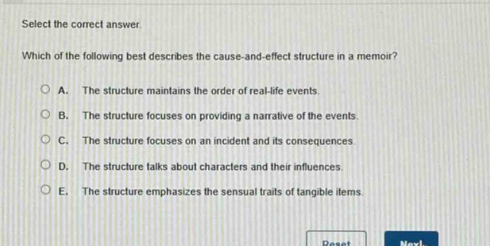 select the correct answer.\nwhich of the following best describes the cause - and - effect structure in a memoir?\na. the structure maintains the order of real - life events.\nb. the structure focuses on providing a narrative of the events.\nc. the structure focuses on an incident and its consequences.\nd. the structure talks about characters and their influences.\ne. the structure emphasizes the sensual traits of tangible items.