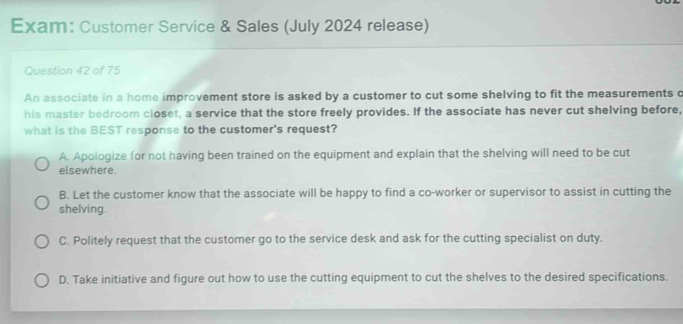 exam: customer service & sales (july 2024 release)\nquestion 42 of 75\nan associate in a home improvement store is asked by a customer to cut some shelving to fit the measurements of his master bedroom closet, a service that the store freely provides. if the associate has never cut shelving before, what is the best response to the customers request?\na. apologize for not having been trained on the equipment and explain that the shelving will need to be cut elsewhere.\nb. let the customer know that the associate will be happy to find a co - worker or supervisor to assist in cutting the shelving.\nc. politely request that the customer go to the service desk and ask for the cutting specialist on duty.\nd. take initiative and figure out how to use the cutting equipment to cut the shelves to the desired specifications.