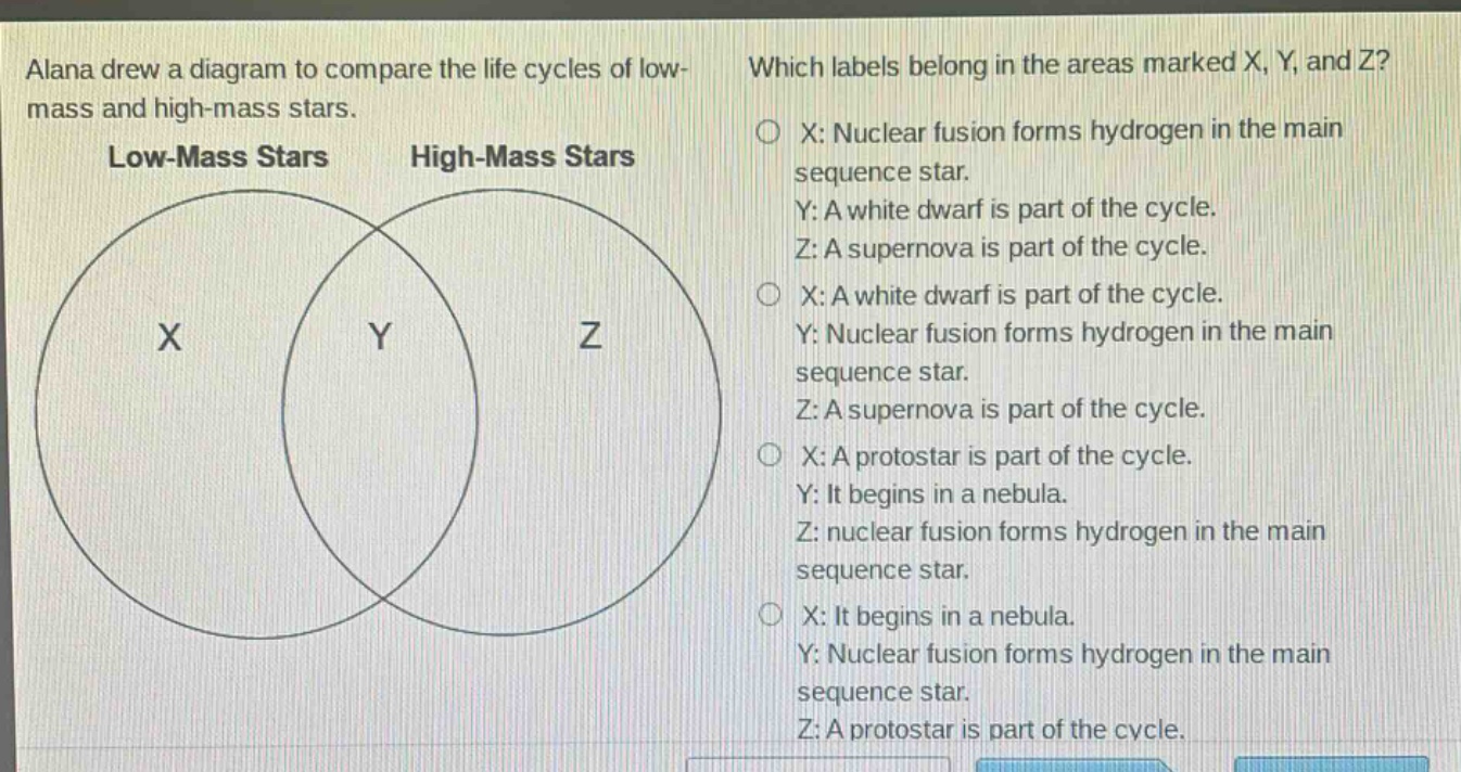 alana drew a diagram to compare the life cycles of low - mass and high - mass stars. which labels belong in the areas marked x, y, and z? low - mass stars high - mass stars x: nuclear fusion forms hydrogen in the main sequence star. y: a white dwarf is part of the cycle. z: a supernova is part of the cycle. x: a white dwarf is part of the cycle. y: nuclear fusion forms hydrogen in the main sequence star. z: a supernova is part of the cycle. x: a protostar is part of the cycle. y: it begins in a nebula. z: nuclear fusion forms hydrogen in the main sequence star. x: it begins in a nebula. y: nuclear fusion forms hydrogen in the main sequence star. z: a protostar is part of the cycle.