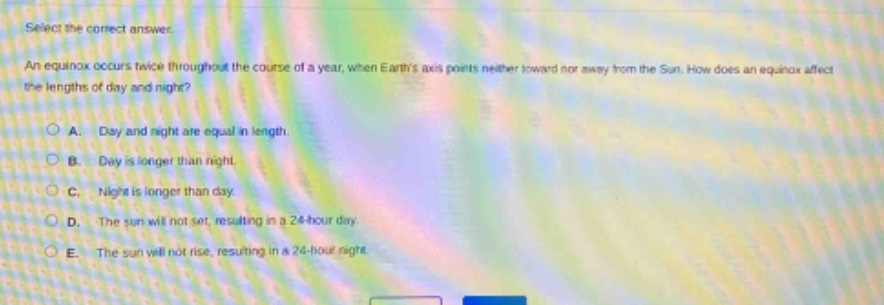 select the correct answer.\nan equinox occurs twice throughout the course of a year, when earths axis points neither toward nor away from the sun. how does an equinox affect the lengths of day and night?\na. day and night are equal in length.\nb. day is longer than night.\nc. night is longer than day.\nd. the sun will not set, resulting in a 24 - hour day.\ne. the sun will not rise, resulting in a 24 - hour night.