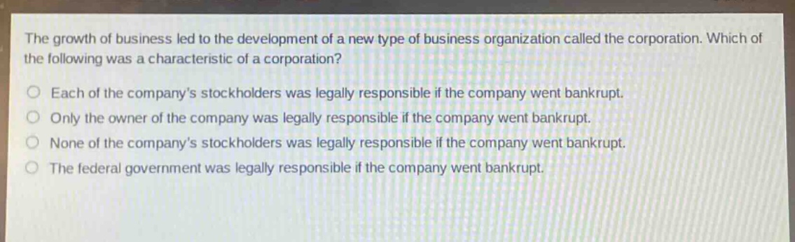 the growth of business led to the development of a new type of business organization called the corporation. which of the following was a characteristic of a corporation?\no each of the companys stockholders was legally responsible if the company went bankrupt.\no only the owner of the company was legally responsible if the company went bankrupt.\no none of the companys stockholders was legally responsible if the company went bankrupt.\no the federal government was legally responsible if the company went bankrupt.