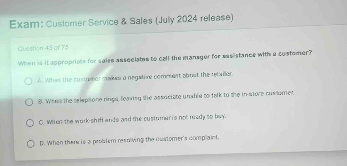 exam: customer service & sales (july 2024 release)\nquestion 43 of 75\nwhen is it appropriate for sales associates to call the manager for assistance with a customer?\na. when the customer makes a negative comment about the retailer.\nb. when the telephone rings, leaving the associate unable to talk to the in - store customer.\nc. when the work - shift ends and the customer is not ready to buy.\nd. when there is a problem resolving the customers complaint.