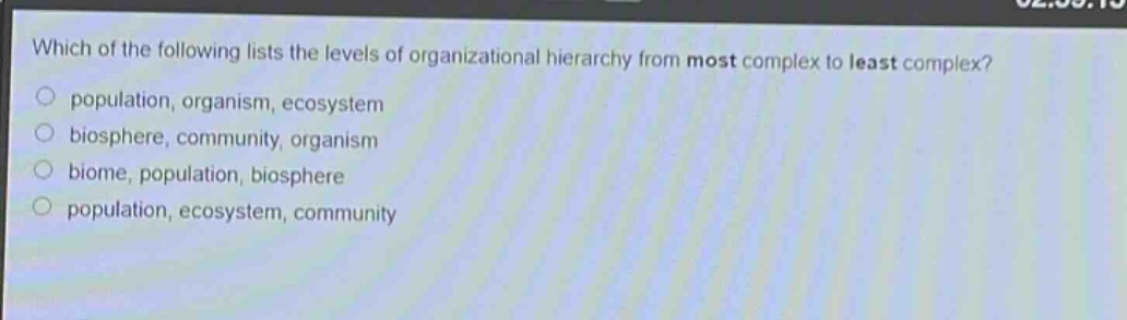 which of the following lists the levels of organizational hierarchy from most complex to least complex?\npopulation, organism, ecosystem\nbiosphere, community, organism\nbiome, population, biosphere\npopulation, ecosystem, community