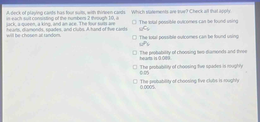 a deck of playing cards has four suits, with thirteen cards in each suit consisting of the numbers 2 through 10, a jack, a queen, a king, and an ace. the four suits are hearts, diamonds, spades, and clubs. a hand of five cards will be chosen at random. which statements are true? check all that apply. the total possible outcomes can be found using $_{52}c_{5}$. the total possible outcomes can be found using $_{52}p_{5}$. the probability of choosing two diamonds and three hearts is 0.089. the probability of choosing five spades is roughly 0.05. the probability of choosing five clubs is roughly 0.0005.