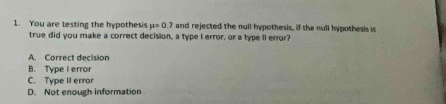 1. you are testing the hypothesis $mu = 0.7$ and rejected the null hypothesis. if the null hypothesis is true, did you make a correct decision, a type i error, or a type ii error?\na. correct decision\nb. type i error\nc. type ii error\nd. not enough information