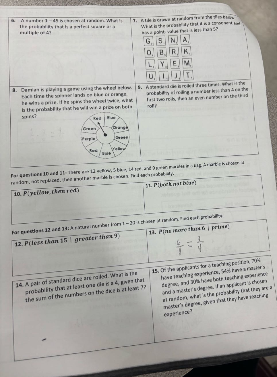 6. a number 1 - 45 is chosen at random. what is the probability that is a perfect square or a multiple of 4?\n7. a tile is drawn at random from the tiles below. what is the probability that it is a consonant and has a point - value that is less than 5?\n8. damian is playing a game using the wheel below. each time the spinner lands on blue or orange, he wins a prize. if he spins the wheel twice, what is the probability that he will win a prize on both spins?\n9. a standard die is rolled three times. what is the probability of rolling a number less than 4 on the first two rolls, then an even number on the third roll?\nfor questions 10 and 11: there are 12 yellow, 5 blue, 14 red, and 9 green marbles in a bag. a marble is chosen at random, not replaced, then another marble is chosen. find each probability.\n10. p(yellow, then red)\n11. p(both not blue)\nfor questions 12 and 13: a natural number from 1 - 20 is chosen at random. find each probability.\n12. p(less than 15 | greater than 9)\n13. p(no more than 6 | prime)\n14. a pair of standard dice are rolled. what is the probability that at least one die is a 4, given that the sum of the numbers on the dice is at least 7?\n15. of the applicants for a teaching position, 70% have teaching experience, 54% have a master’s degree, and 30% have both teaching experience and a master’s degree. if an applicant is chosen at random, what is the probability that they are a master’s degree, given that they have teaching experience?
