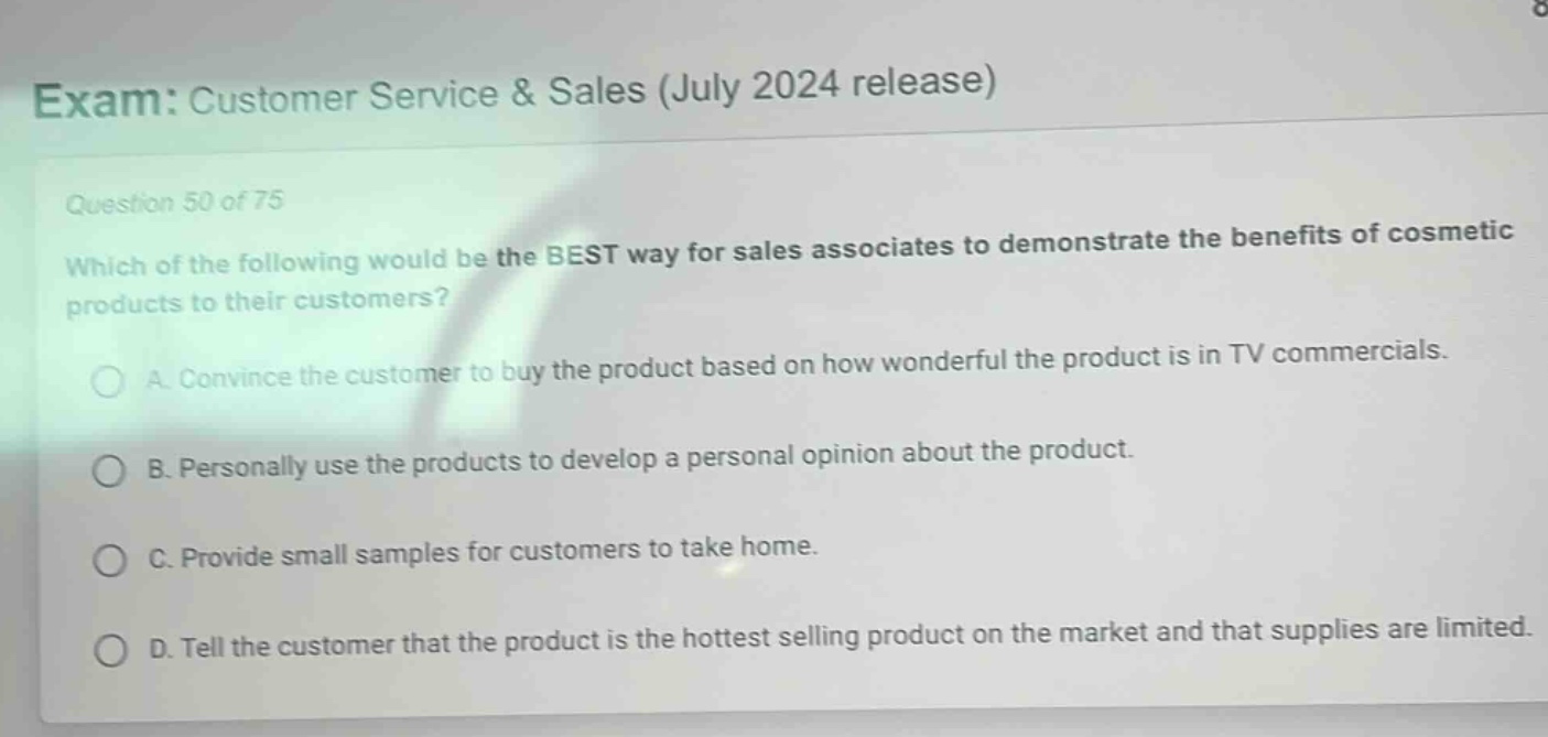 exam: customer service & sales (july 2024 release)\nquestion 50 of 75\nwhich of the following would be the best way for sales associates to demonstrate the benefits of cosmetic products to their customers?\na. convince the customer to buy the product based on how wonderful the product is in tv commercials.\nb. personally use the products to develop a personal opinion about the product.\nc. provide small samples for customers to take home.\nd. tell the customer that the product is the hottest selling product on the market and that supplies are limited.
