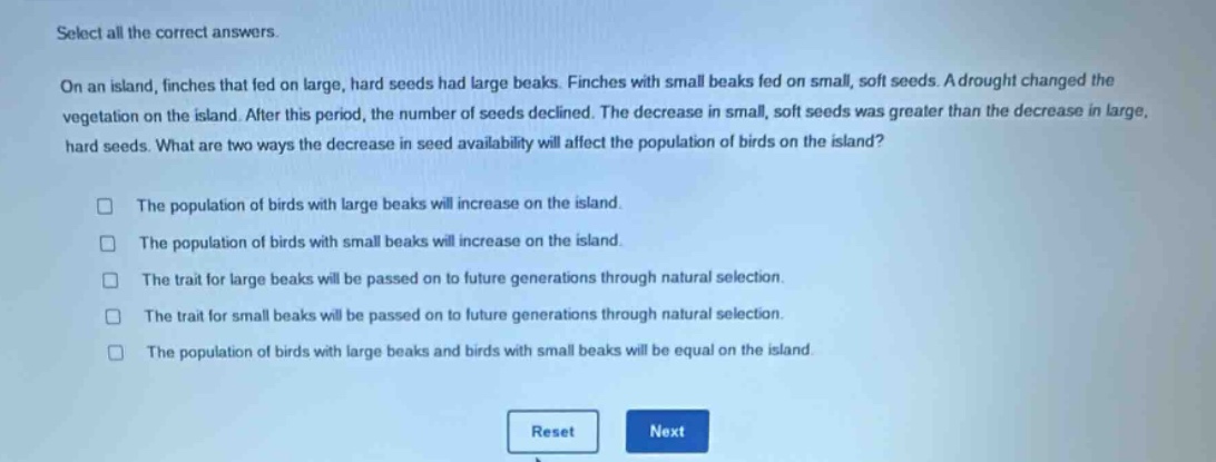 select all the correct answers.\non an island, finches that fed on large, hard seeds had large beaks. finches with small beaks fed on small, soft seeds. a drought changed the vegetation on the island. after this period, the number of seeds declined. the decrease in small, soft seeds was greater than the decrease in large, hard seeds. what are two ways the decrease in seed availability will affect the population of birds on the island?\n□ the population of birds with large beaks will increase on the island.\n□ the population of birds with small beaks will increase on the island.\n□ the trait for large beaks will be passed on to future generations through natural selection.\n□ the trait for small beaks will be passed on to future generations through natural selection.\n□ the population of birds with large beaks and birds with small beaks will be equal on the island.