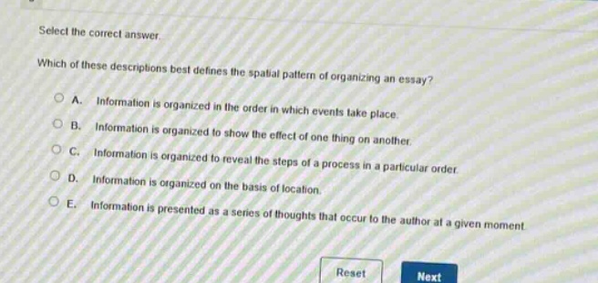 select the correct answer.\nwhich of these descriptions best defines the spatial pattern of organizing an essay?\na. information is organized in the order in which events take place.\nb. information is organized to show the effect of one thing on another.\nc. information is organized to reveal the steps of a process in a particular order.\nd. information is organized on the basis of location.\ne. information is presented as a series of thoughts that occur to the author at a given moment.