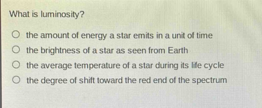 what is luminosity?\no the amount of energy a star emits in a unit of time\no the brightness of a star as seen from earth\no the average temperature of a star during its life cycle\no the degree of shift toward the red end of the spectrum