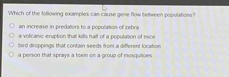 which of the following examples can cause gene flow between populations?\n○ an increase in predators to a population of zebra\n○ a volcanic eruption that kills half of a population of mice\n○ bird droppings that contain seeds from a different location\n○ a person that sprays a toxin on a group of mosquitoes