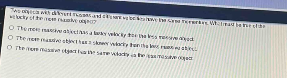 two objects with different masses and different velocities have the same momentum. what must be true of the velocity of the more massive object?\nthe more massive object has a faster velocity than the less massive object.\nthe more massive object has a slower velocity than the less massive object.\nthe more massive object has the same velocity as the less massive object.