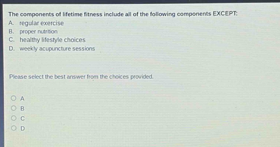 the components of lifetime fitness include all of the following components except: a. regular exercise b. proper nutrition c. healthy lifestyle choices d. weekly acupuncture sessions please select the best answer from the choices provided. o a o b o c o d