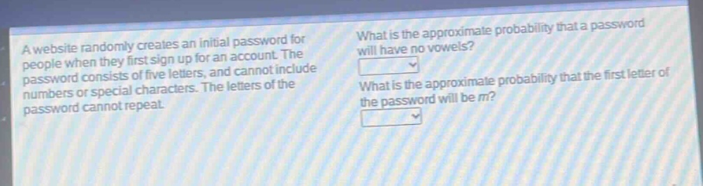 a website randomly creates an initial password for people when they first sign up for an account. the password consists of five letters, and cannot include numbers or special characters. the letters of the password cannot repeat. what is the approximate probability that a password will have no vowels? what is the approximate probability that the first letter of the password will be m?