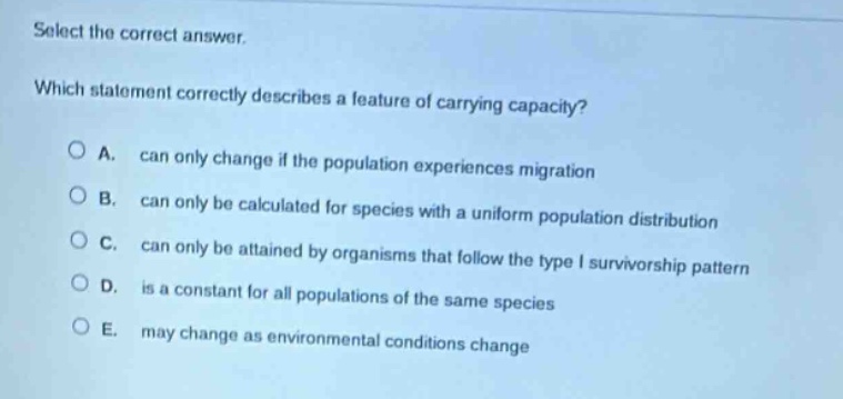select the correct answer.\nwhich statement correctly describes a feature of carrying capacity?\na. can only change if the population experiences migration\nb. can only be calculated for species with a uniform population distribution\nc. can only be attained by organisms that follow the type i survivorship pattern\nd. is a constant for all populations of the same species\ne. may change as environmental conditions change
