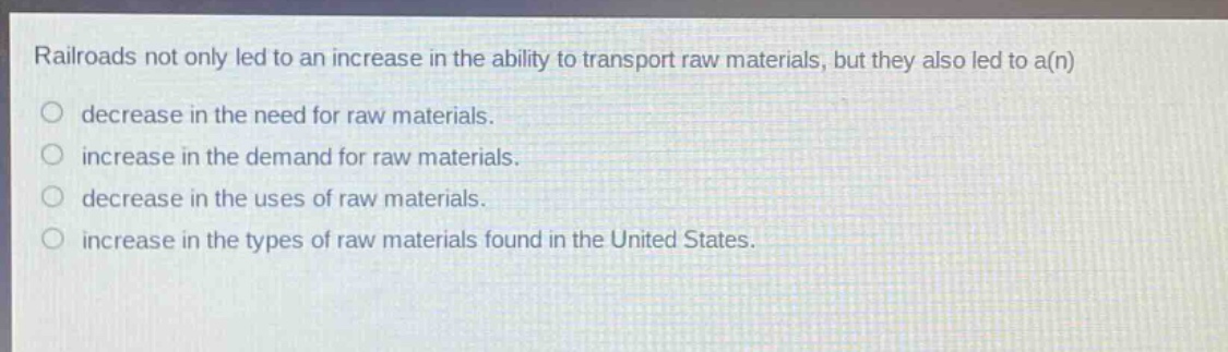 railroads not only led to an increase in the ability to transport raw materials, but they also led to a(n)\ndecrease in the need for raw materials.\nincrease in the demand for raw materials.\ndecrease in the uses of raw materials.\nincrease in the types of raw materials found in the united states.
