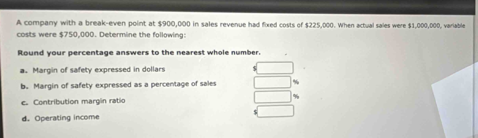 a company with a break - even point at $900,000 in sales revenue had fixed costs of $225,000. when actual sales were $1,000,000, variable costs were $750,000. determine the following:\n\nround your percentage answers to the nearest whole number.\n\na. margin of safety expressed in dollars\n\nb. margin of safety expressed as a percentage of sales\n\nc. contribution margin ratio\n\nd. operating income