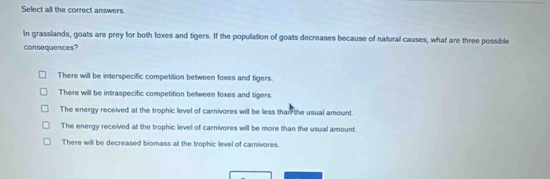 select all the correct answers.\nin grasslands, goats are prey for both foxes and tigers. if the population of goats decreases because of natural causes, what are three possible consequences?\n□ there will be interspecific competition between foxes and tigers.\n□ there will be intraspecific competition between foxes and tigers.\n□ the energy received at the trophic level of carnivores will be less than the usual amount.\n□ the energy received at the trophic level of carnivores will be more than the usual amount.\n□ there will be decreased biomass at the trophic level of carnivores.