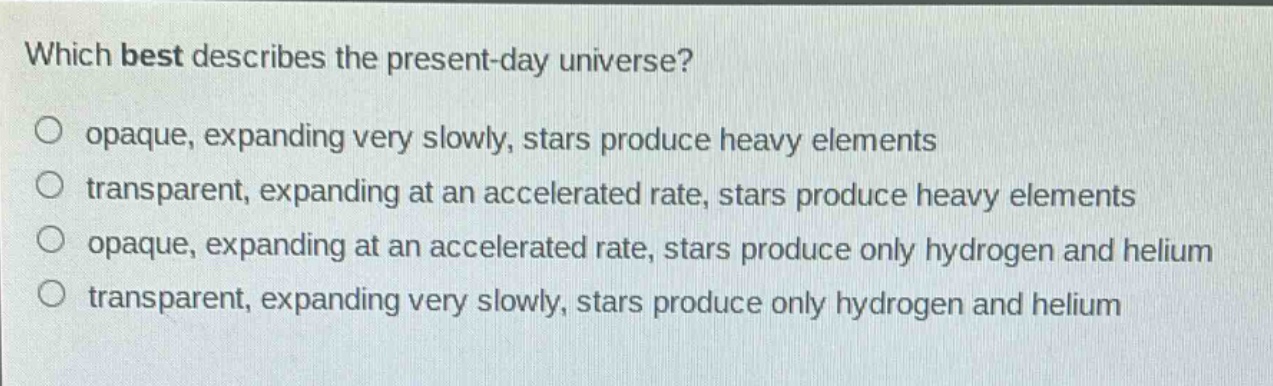 which best describes the present - day universe?\no opaque, expanding very slowly, stars produce heavy elements\no transparent, expanding at an accelerated rate, stars produce heavy elements\no opaque, expanding at an accelerated rate, stars produce only hydrogen and helium\no transparent, expanding very slowly, stars produce only hydrogen and helium