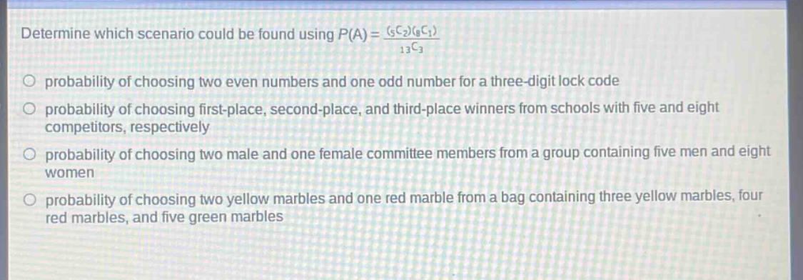 determine which scenario could be found using $p(a)=\frac{(_{5}c_{2})(_{8}c_{1})}{_{13}c_{3}}$ \nprobability of choosing two even numbers and one odd number for a three - digit lock code \nprobability of choosing first - place, second - place, and third - place winners from schools with five and eight competitors, respectively \nprobability of choosing two male and one female committee members from a group containing five men and eight women \nprobability of choosing two yellow marbles and one red marble from a bag containing three yellow marbles, four red marbles, and five green marbles