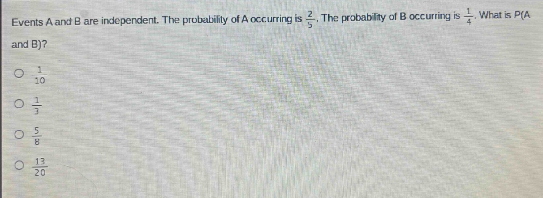 events a and b are independent. the probability of a occurring is $\frac{2}{5}$. the probability of b occurring is $\frac{1}{4}$. what is p(a and b)?\n$\frac{1}{10}$\n$\frac{1}{3}$\n$\frac{5}{8}$\n$\frac{13}{20}$