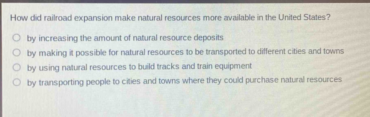 how did railroad expansion make natural resources more available in the united states?\nby increasing the amount of natural resource deposits\nby making it possible for natural resources to be transported to different cities and towns\nby using natural resources to build tracks and train equipment\nby transporting people to cities and towns where they could purchase natural resources