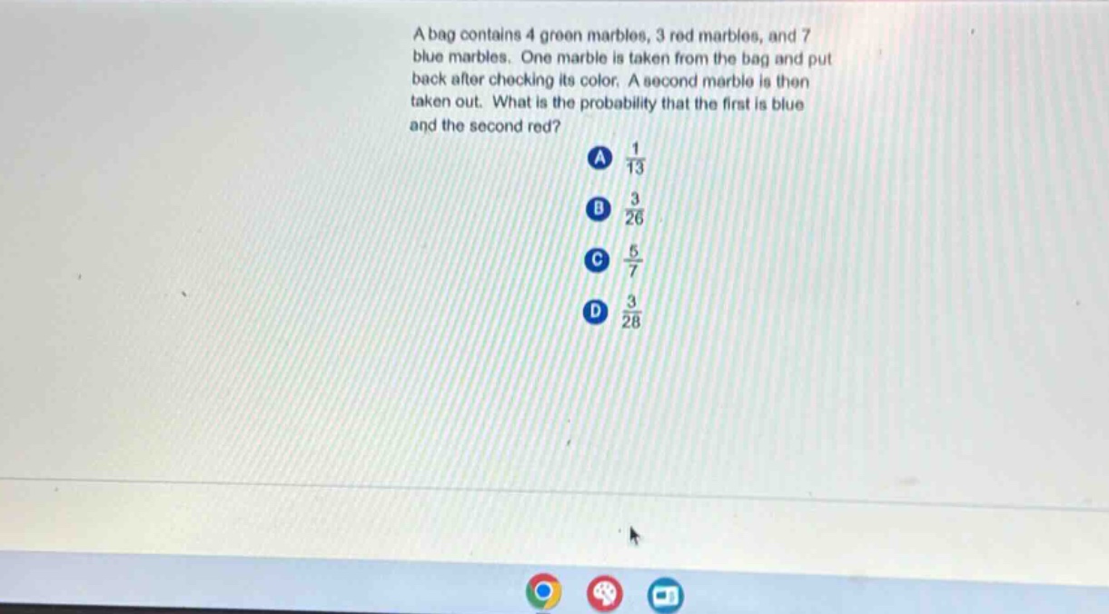 a bag contains 4 green marbles, 3 red marbles, and 7 blue marbles. one marble is taken from the bag and put back after checking its color. a second marble is then taken out. what is the probability that the first is blue and the second red? a $\frac{1}{13}$ b $\frac{3}{26}$ c $\frac{5}{7}$ d $\frac{3}{28}$