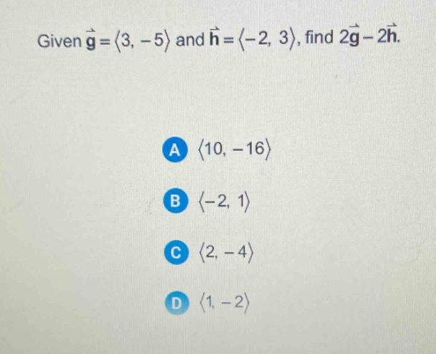 given $vec{g}=langle3, - 5\rangle$ and $vec{h}=langle - 2,3\rangle$, find $2vec{g}-2vec{h}$. a $langle10, - 16\rangle$ b $langle - 2,1\rangle$ c $langle2, - 4\rangle$ d $langle1, - 2\rangle$