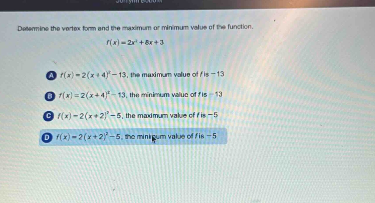 determine the vertex form and the maximum or minimum value of the function.\n\n$f(x)=2x^{2}+8x + 3$\n\na $f(x)=2(x + 4)^{2}-13$, the maximum value of $f$ is $-13$\n\nb $f(x)=2(x + 4)^{2}-13$, the minimum value of $f$ is $-13$\n\nc $f(x)=2(x + 2)^{2}-5$, the maximum value of $f$ is $-5$\n\nd $f(x)=2(x + 2)^{2}-5$, the minimum value of $f$ is $-5$