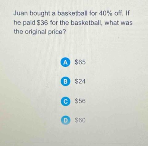 juan bought a basketball for 40% off. if he paid $36 for the basketball, what was the original price?\na $65\nb $24\nc $56\nd $60