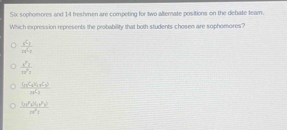six sophomores and 14 freshmen are competing for two alternate positions on the debate team. which expression represents the probability that both students chosen are sophomores?\n$\frac{_{6}c_{2}}{_{20}c_{2}}$\n$\frac{_{6}p_{2}}{_{20}p_{2}}$\n$\frac{(_{20}c_{6})(_{19}c_{5})}{_{20}c_{2}}$\n$\frac{(_{20}p_{6})(_{19}p_{5})}{_{20}p_{2}}$