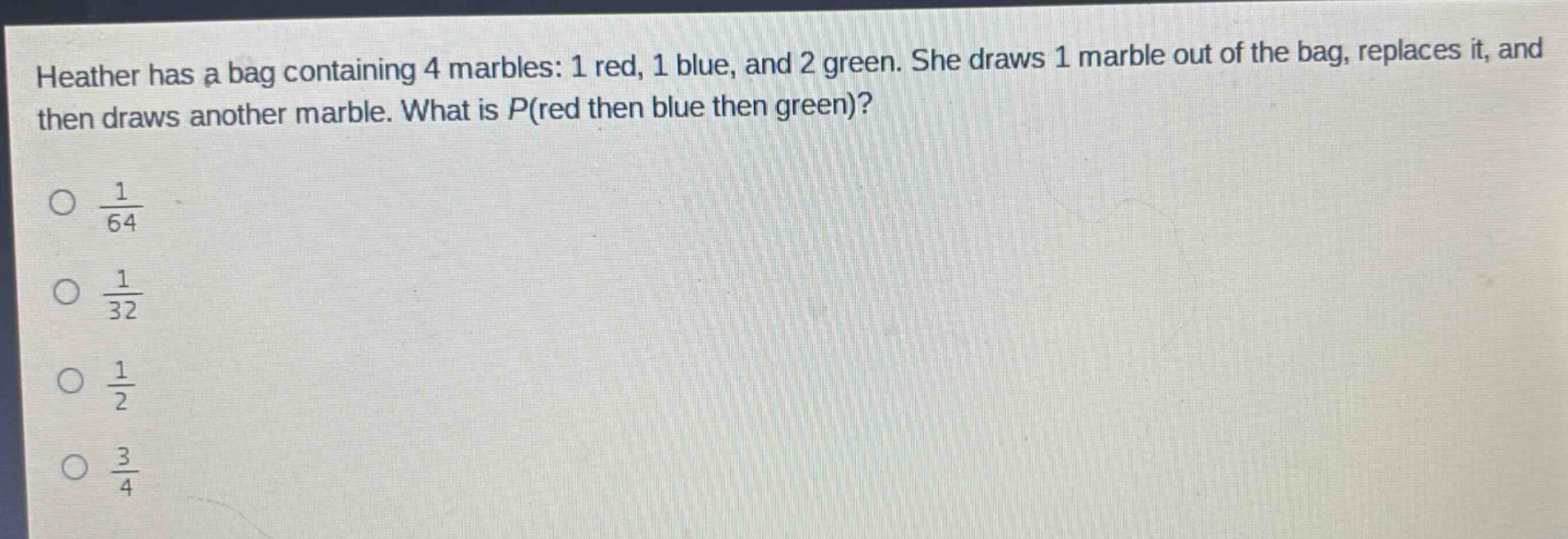 heather has a bag containing 4 marbles: 1 red, 1 blue, and 2 green. she draws 1 marble out of the bag, replaces it, and then draws another marble. what is p(red then blue then green)?\n$\frac{1}{64}$\n$\frac{1}{32}$\n$\frac{1}{2}$\n$\frac{3}{4}$