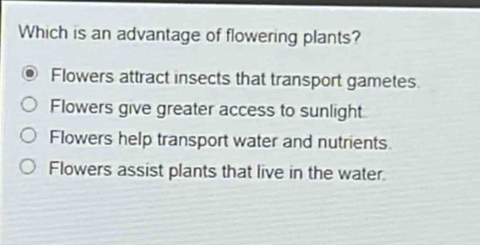 which is an advantage of flowering plants?\nflowers attract insects that transport gametes.\nflowers give greater access to sunlight.\nflowers help transport water and nutrients.\nflowers assist plants that live in the water.