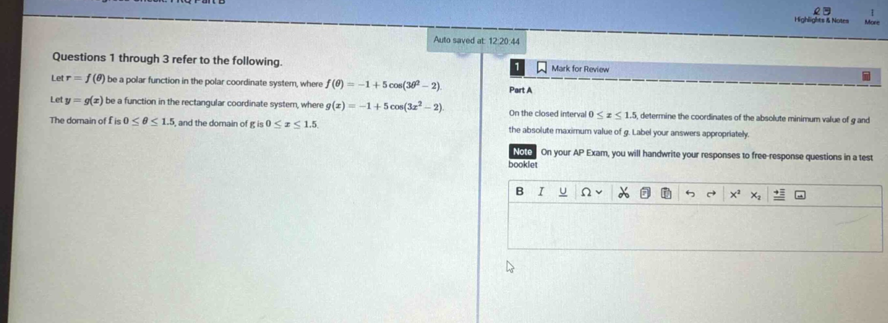 questions 1 through 3 refer to the following. let $r = f(\theta)$ be a polar function in the polar coordinate system, where $f(\theta)=-1 + 5cos(3\theta^{2}-2)$. let $y = g(x)$ be a function in the rectangular coordinate system, where $g(x)=-1 + 5cos(3x^{2}-2)$. the domain of $f$ is $0leq\thetaleq1.5$, and the domain of $g$ is $0leq xleq1.5$. part a on the closed interval $0leq xleq1.5$, determine the coordinates of the absolute minimum value of $g$ and the absolute maximum value of $g$. label your answers appropriately. note on your ap exam, you will handwrite your responses to free - response questions in a test booklet