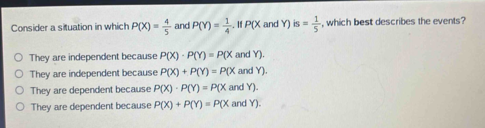 consider a situation in which $p(x)=\frac{4}{5}$ and $p(y)=\frac{1}{4}$. if $p(x$ and $y)$ is $=\frac{1}{5}$, which best describes the events?\no they are independent because $p(x)cdot p(y)=p(x$ and $y)$.\no they are independent because $p(x)+p(y)=p(x$ and $y)$.\no they are dependent because $p(x)cdot p(y)=p(x$ and $y)$.\no they are dependent because $p(x)+p(y)=p(x$ and $y)$.