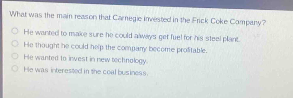 what was the main reason that carnegie invested in the frick coke company?\nhe wanted to make sure he could always get fuel for his steel plant.\nhe thought he could help the company become profitable.\nhe wanted to invest in new technology.\nhe was interested in the coal business.