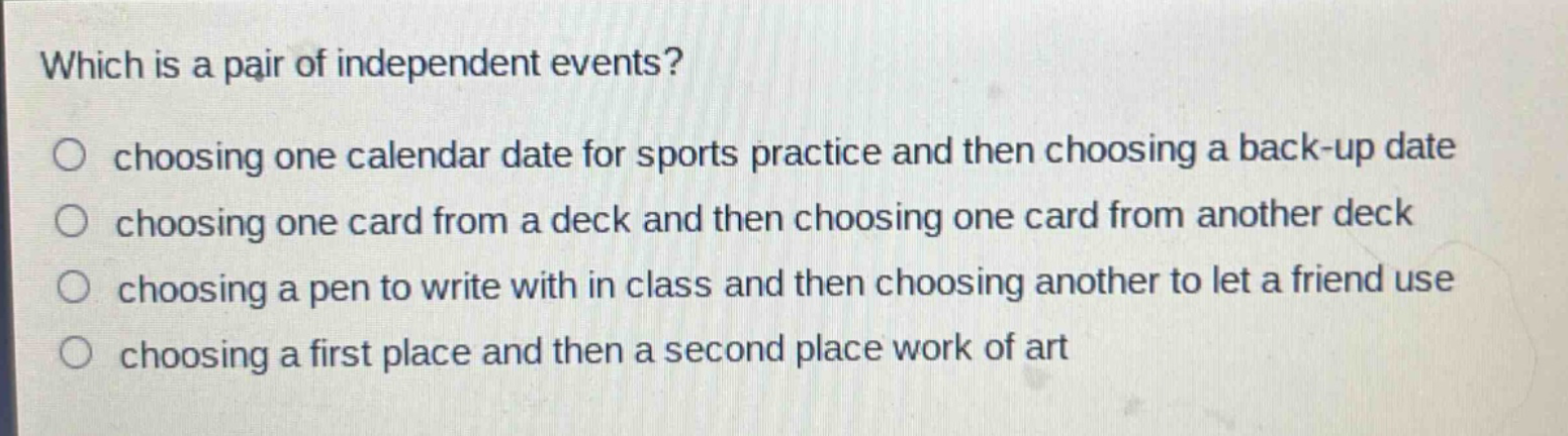 which is a pair of independent events?\nchoosing one calendar date for sports practice and then choosing a back - up date\nchoosing one card from a deck and then choosing one card from another deck\nchoosing a pen to write with in class and then choosing another to let a friend use\nchoosing a first place and then a second place work of art