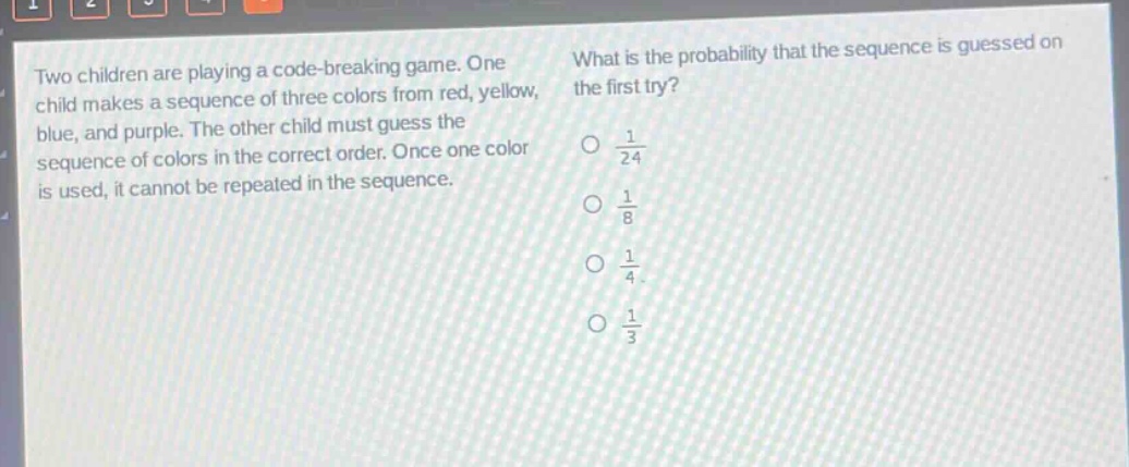 two children are playing a code - breaking game. one child makes a sequence of three colors from red, yellow, blue, and purple. the other child must guess the sequence of colors in the correct order. once one color is used, it cannot be repeated in the sequence. what is the probability that the sequence is guessed on the first try? $\frac{1}{24}$ $\frac{1}{8}$ $\frac{1}{4}$ $\frac{1}{3}$