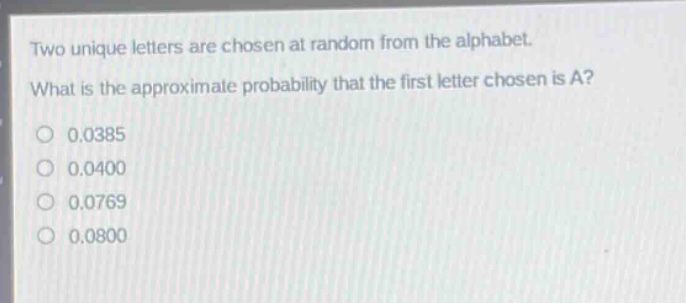 two unique letters are chosen at random from the alphabet. what is the approximate probability that the first letter chosen is a? 0.0385 0.0400 0.0769 0.0800