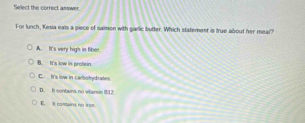 select the correct answer.\nfor lunch, kesia eats a piece of salmon with garlic butter. which statement is true about her meal?\na. its very high in fiber.\nb. its low in protein.\nc. its low in carbohydrates.\nd. it contains no vitamin b12.\ne. it contains no iron.