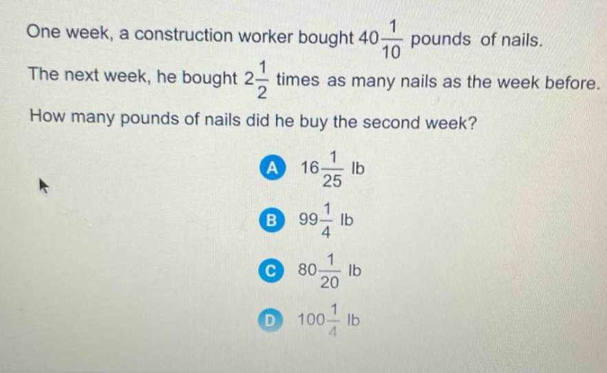 one week, a construction worker bought $40\frac{1}{10}$ pounds of nails. the next week, he bought $2\frac{1}{2}$ times as many nails as the week before. how many pounds of nails did he buy the second week?\na $16\frac{1}{25}$ lb\nb $99\frac{1}{4}$ lb\nc $80\frac{1}{20}$ lb\nd $100\frac{1}{4}$ lb