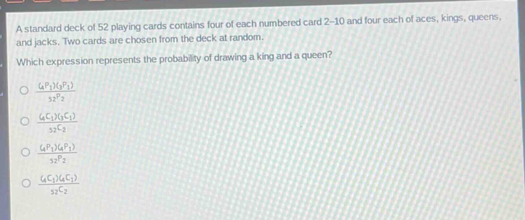 a standard deck of 52 playing cards contains four of each numbered card 2 - 10 and four each of aces, kings, queens, and jacks. two cards are chosen from the deck at random. which expression represents the probability of drawing a king and a queen?\n$\frac{(_{4}p_{1})(_{3}p_{1})}{_{52}p_{2}}$\n$\frac{(_{4}c_{1})(_{3}c_{1})}{_{52}c_{2}}$\n$\frac{(_{4}p_{1})(_{4}p_{1})}{_{52}p_{2}}$\n$\frac{(_{4}c_{1})(_{4}c_{1})}{_{52}c_{2}}$\n