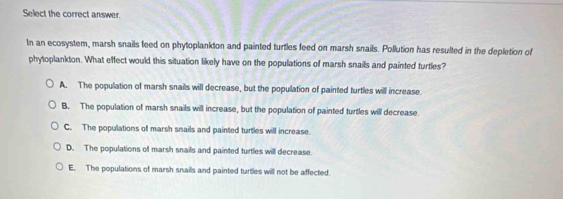 select the correct answer.\nin an ecosystem, marsh snails feed on phytoplankton and painted turtles feed on marsh snails. pollution has resulted in the depletion of phytoplankton. what effect would this situation likely have on the populations of marsh snails and painted turtles?\na. the population of marsh snails will decrease, but the population of painted turtles will increase.\nb. the population of marsh snails will increase, but the population of painted turtles will decrease.\nc. the populations of marsh snails and painted turtles will increase.\nd. the populations of marsh snails and painted turtles will decrease.\ne. the populations of marsh snails and painted turtles will not be affected.