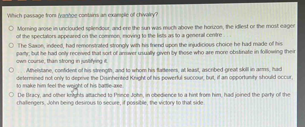 which passage from ivanhoe contains an example of chivalry?\nmorning arose in unclouded splendour, and ere the sun was much above the horizon, the idlest or the most eager of the spectators appeared on the common, moving to the lists as to a general centre...\nthe saxon, indeed, had remonstrated strongly with his friend upon the injudicious choice he had made of his party; but he had only received that sort of answer usually given by those who are more obstinate in following their own course, than strong in justifying it.\n...athelstane, confident of his strength, and to whom his flatterers, at least, ascribed great skill in arms, had determined not only to deprive the disinherited knight of his powerful succour, but, if an opportunity should occur, to make him feel the weight of his battle - axe.\nde bracy, and other knights attached to prince john, in obedience to a hint from him, had joined the party of the challengers, john being desirous to secure, if possible, the victory to that side.