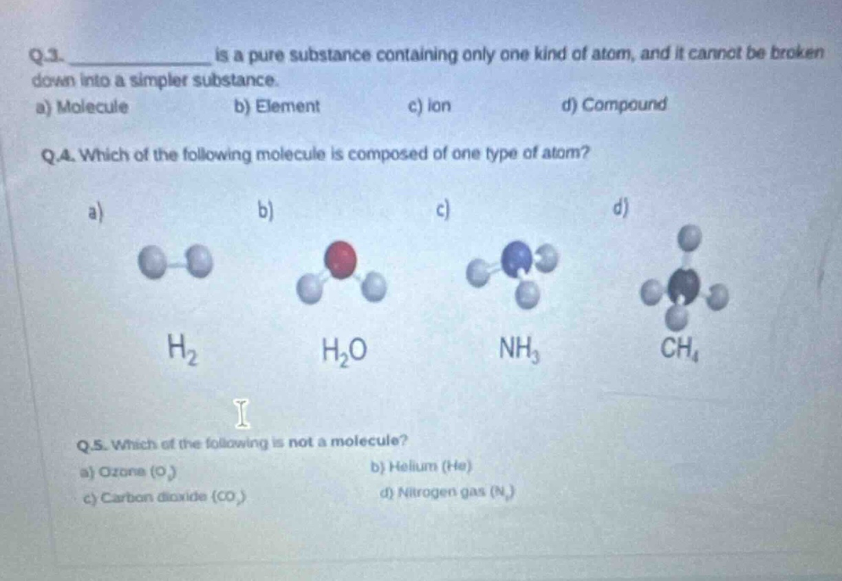 q.3. ____________ is a pure substance containing only one kind of atom, and it cannot be broken down into a simpler substance.\na) molecule b) element c) ion d) compound\nq.4. which of the following molecule is composed of one type of atom?\na) b) c) d)\n h₂ h₂o nh₃ ch₄\nq.5. which of the following is not a molecule?\na) ozone (o₃) b) helium (he)\nc) carbon dioxide (co₂) d) nitrogen gas (n₂)