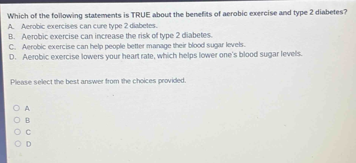 which of the following statements is true about the benefits of aerobic exercise and type 2 diabetes? a. aerobic exercises can cure type 2 diabetes. b. aerobic exercise can increase the risk of type 2 diabetes. c. aerobic exercise can help people better manage their blood sugar levels. d. aerobic exercise lowers your heart rate, which helps lower one’s blood sugar levels. please select the best answer from the choices provided. o a o b o c o d