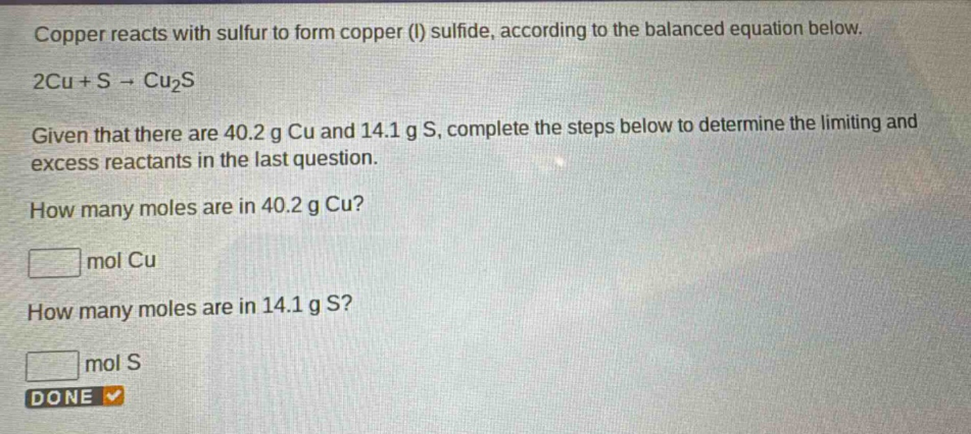 copper reacts with sulfur to form copper (i) sulfide, according to the balanced equation below. 2cu + s → cu₂s. given that there are 40.2 g cu and 14.1 g s, complete the steps below to determine the limiting and excess reactants in the last question. how many moles are in 40.2 g cu? mol cu. how many moles are in 14.1 g s? mol s. done