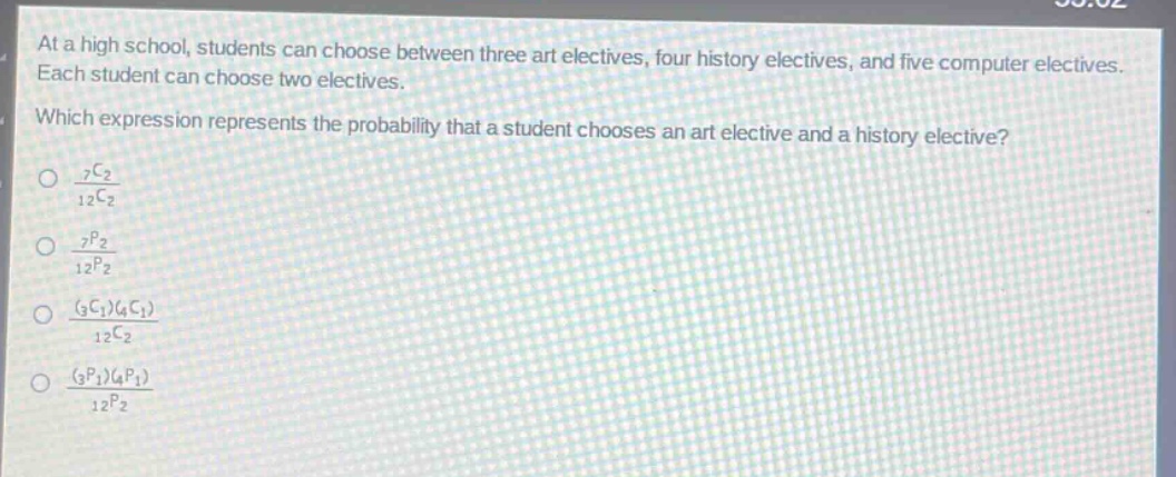 at a high school, students can choose between three art electives, four history electives, and five computer electives. each student can choose two electives. which expression represents the probability that a student chooses an art elective and a history elective?\n$\frac{_{7}c_{2}}{_{12}c_{2}}$\n$\frac{_{7}p_{2}}{_{12}p_{2}}$\n$\frac{(_{3}c_{1})(_{4}c_{1})}{_{12}c_{2}}$\n$\frac{(_{3}p_{1})(_{4}p_{1})}{_{12}p_{2}}$\n