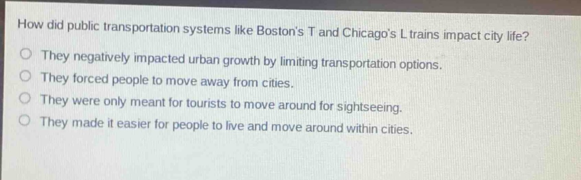 how did public transportation systems like bostons t and chicagos l trains impact city life?\nthey negatively impacted urban growth by limiting transportation options.\nthey forced people to move away from cities.\nthey were only meant for tourists to move around for sightseeing.\nthey made it easier for people to live and move around within cities.