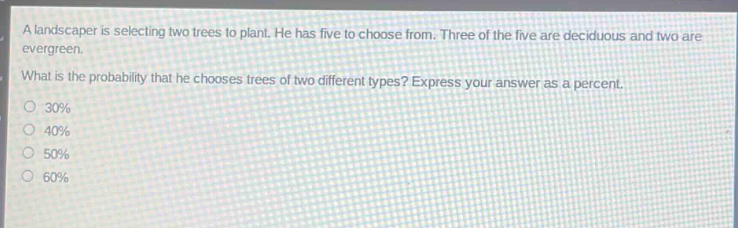 a landscaper is selecting two trees to plant. he has five to choose from. three of the five are deciduous and two are evergreen. what is the probability that he chooses trees of two different types? express your answer as a percent. 30% 40% 50% 60%